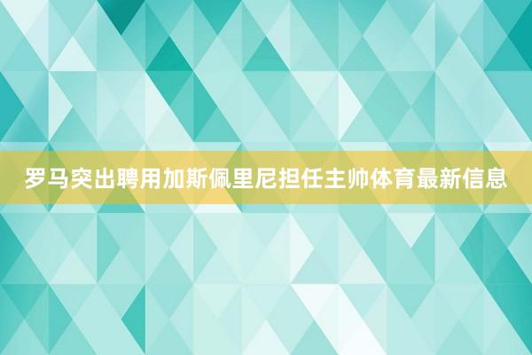 罗马突出聘用加斯佩里尼担任主帅体育最新信息