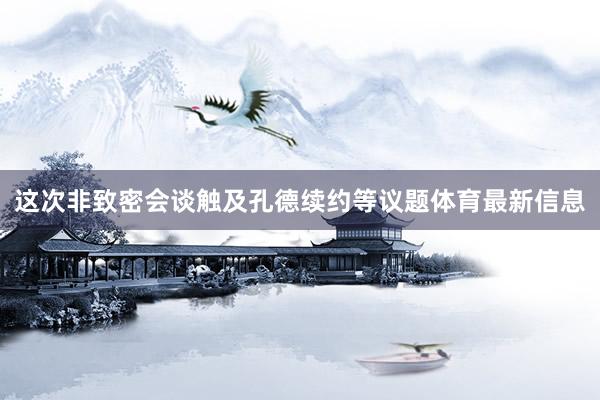 这次非致密会谈触及孔德续约等议题体育最新信息