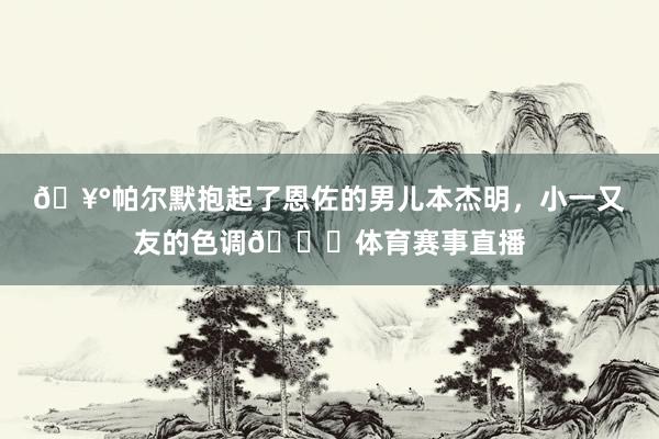 🥰帕尔默抱起了恩佐的男儿本杰明，小一又友的色调😂体育赛事直播