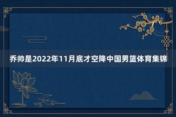 乔帅是2022年11月底才空降中国男篮体育集锦